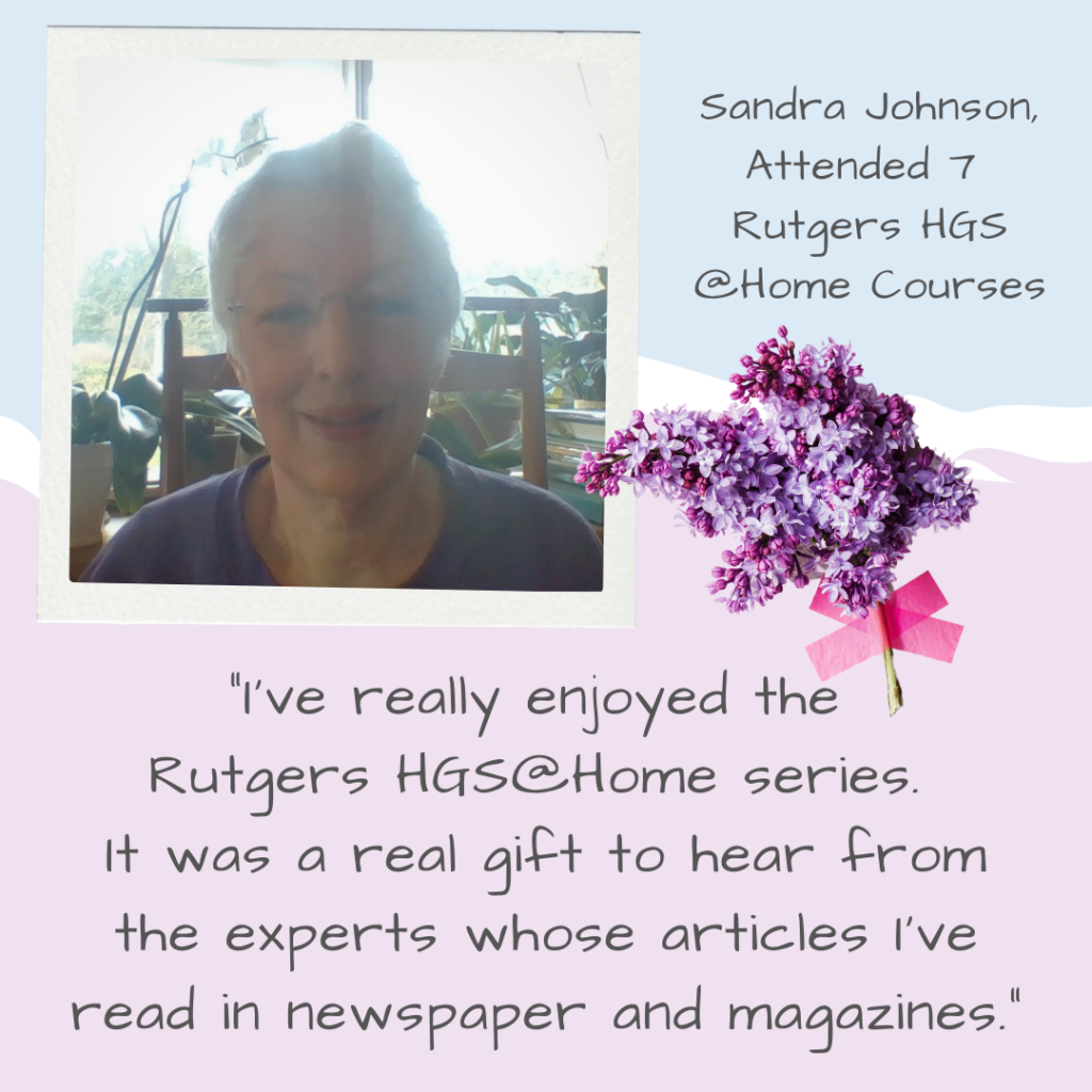 "I've really enjoyed the Rutgers HGS@Home series. It was a real gift to hear from the experts whose articles I've read in newspapers and magazines." - Testimonial from Sandra Johnson, who has attended 7 HGS @Home courses